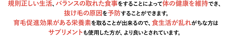 規則正しい生活、バランスの取れた食事をすることによって体がの健康を維持でき、抜け毛の原因を予防することができます。髪も体の一部ですから同じことです。