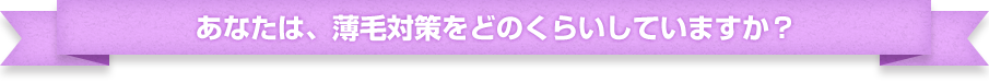 あなたは、薄毛対策をどのくらいしていますか？