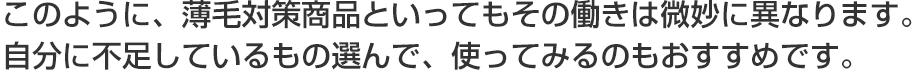 このように、薄毛対策商品といってもその働きは微妙に異なります。自分に不足しているもの選んで、使ってみるのもおすすめです。